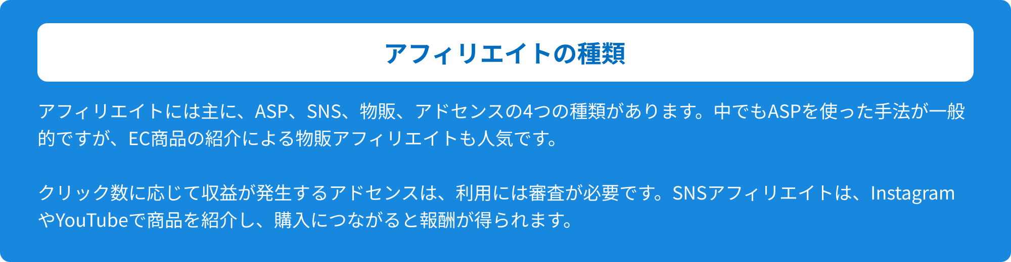 アフィリエイトの種類 アフィリエイトには主に、ASP、SNS、物販、アドセンスの4つの種類があります。中でもASPを使った手法が一般的ですが、EC商品の紹介による物販アフィリエイトも人気です。クリック数に応じて収益が発生するアドセンスは、利用には審査が必要です。SNSアフィリエイトは、InstagramやYouTubeで商品を紹介し、購入につながると報酬が得られます。